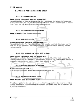 2 Sickness
       2.1 What a Patient needs to know


         2.1.1 Sickness Expiates Sin

Sahih Bukhari :: Volume 7, Book 70, Number 545:
Narrated Abu Sa'id Al-Khudri and Abu Huraira: The Prophet said, "No fatigue, nor disease, nor
sorrow, nor sadness, nor hurt, nor distress befalls a Muslim, even if it were the prick he receives
from a thorn, but that Allah expiates some of his sins for that."



         2.1.2 Increase Remembrance in Allah

Sahih al Jaamil :: Treat your sick with charity.



         2.1.3 Seek Medical Help

Sunnah Abu Dawud :: Book 28, Number 3865:
Narrated AbudDarda: The Prophet (saw) said: Allah has sent down both the disease and the
cure, and He has appointed a cure for every disease, so treat yourselves medically, but use
nothing unlawful.



         2.1.4 Hope for Recovery, Never Wish for Death

Sahih Bukhari :: Volume 7, Book 70, Number 575:
Narrated Anas bin Malik: The Prophet said, "None of you should wish for death because of a
calamity befalling him; but if he has to wish for death, he should say: "O Allah! Keep me alive as
long as life is better for me, and let me die if death is better for me.' "


         2.1.5 Write out a Wasiyah, if required

Sunnah an-Nasai :: Hadith 3633
Don’t let three nights pass without your wasiyah prepared with you.



         2.1.6 Settle all Outstanding Debts

Sahih Muslim :: Book 020, Number 4650:

It has been reported on the authority of Amr b. al-'As through a different chain of transmitters
that the Messenger of Allah (may peace be upon him) said: Death in the way of Allah blots out
everything except debt.
 