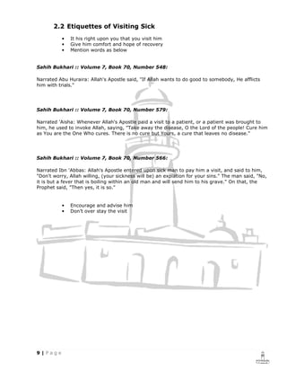 2.2 Etiquettes of Visiting Sick
           •   It his right upon you that you visit him
           •   Give him comfort and hope of recovery
           •   Mention words as below


Sahih Bukhari :: Volume 7, Book 70, Number 548:

Narrated Abu Huraira: Allah's Apostle said, "If Allah wants to do good to somebody, He afflicts
him with trials."




Sahih Bukhari :: Volume 7, Book 70, Number 579:

Narrated 'Aisha: Whenever Allah's Apostle paid a visit to a patient, or a patient was brought to
him, he used to invoke Allah, saying, "Take away the disease, O the Lord of the people! Cure him
as You are the One Who cures. There is no cure but Yours, a cure that leaves no disease."




Sahih Bukhari :: Volume 7, Book 70, Number 566:

Narrated Ibn 'Abbas: Allah's Apostle entered upon sick man to pay him a visit, and said to him,
"Don't worry, Allah willing, (your sickness will be) an expiation for your sins." The man said, "No,
it is but a fever that is boiling within an old man and will send him to his grave." On that, the
Prophet said, "Then yes, it is so."


           •   Encourage and advise him
           •   Don’t over stay the visit
 