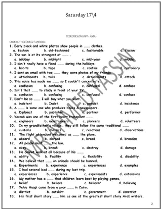 2
Saturday174
EXERCISES ON UNIT 1 AND 2
CHOOSE THECORRECTANSWER:
1. Early black and white photos show people in ……… clothes.
a. fashion b. old-fashioned c. fashionable d. fission
2. The sun is at its strongest at ……… .
a. Midday b. midnight c. mid-year d. middle
3. I don't really have a fixed ……… during the holidays
a. habits b. tape c. routine d. customary
4. I sent an email with two ……… they were photos of my friends
a. attachments b. tails c. detachments d. attach
5. This noise has made me ……… so I couldn't concentrate.
a. confusion b. confusing c. confused d. confuse
6. Isn't that ……… to study in front of your TV.
a. confusion b. confusing c. confused d. confuse
7. Don't be so ……… I will buy what you want.
a. insistent b. Insist c. persist d. insistence
8. A ……… is some one who produces books & newspapers.
a. Diplomat b. publisher c. partner d. performer
9. Yacoub was one of the first heart transplant ………
a. engineers b. mountaineers c. pioneers d. volunteers
10. In my grandfather's village, they still follow the same traditional ………
a. customs b. Classics c. reactions d. observations
11. The flight attendant welcomed us ……… the plane.
a. aboard b. abroad c. broad d. broaden
12. All people must ……… the law.
a. obey b. break c. destroy d. damage
13. He cannot walk at all because of his ………
a. ability b. Facility c. flexibility d. disability
14. We believe that ……… on animals should be banned.
a. Experiments b. experience c. experiences d. examples
15. I had several bad ……… during my last trip.
a. experiences b. experience c. experiments d. extensions
16. My mother has a ……… that children learn best by playing games.
a. belief b. believe c. believer d. believing
17. Yehia Haqqi came from a poor ……… in Cairo.
a. district b. outskirt c. government d. constrict
18. His first short story ……… him as one of the greatest short story Arab writers.
 