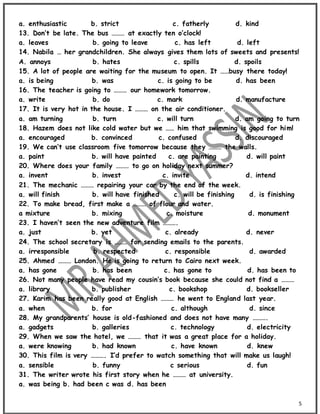 5
a. enthusiastic b. strict c. fatherly d. kind
13. Don’t be late. The bus ……… at exactly ten o’clock!
a. leaves b. going to leave c. has left d. left
14. Nabila … her grandchildren. She always gives them lots of sweets and presents!
A. annoys b. hates c. spills d. spoils
15. A lot of people are waiting for the museum to open. It ……busy there today!
a. is being b. was c. is going to be d. has been
16. The teacher is going to ……… our homework tomorrow.
a. write b. do c. mark d. manufacture
17. It is very hot in the house. I ……… on the air conditioner.
a. am turning b. turn c. will turn d. am going to turn
18. Hazem does not like cold water but we …… him that swimming is good for him!
a. encouraged b. convinced c. confused d. discouraged
19. We can’t use classroom five tomorrow because they ……… the walls.
a. paint b. will have painted c. are painting d. will paint
20. Where does your family ……… to go on holiday next summer?
a. invent b. invest c. invite d. intend
21. The mechanic ……… repairing your car by the end of the week.
a. will finish b. will have finished c. will be finishing d. is finishing
22. To make bread, first make a ……… of flour and water.
a mixture b. mixing c. moisture d. monument
23. I haven’t seen the new adventure film ……….
a. just b. yet c. already d. never
24. The school secretary is ……… for sending emails to the parents.
a. irresponsible b. respected c. responsible d. awarded
25. Ahmed ……… London. He is going to return to Cairo next week.
a. has gone b. has been c. has gone to d. has been to
26. Not many people have read my cousin’s book because she could not find a ………
a. library b. publisher c. bookshop d. bookseller
27. Karim has been really good at English ……… he went to England last year.
a. when b. for c. although d. since
28. My grandparents’ house is old-fashioned and does not have many ……….
a. gadgets b. galleries c. technology d. electricity
29. When we saw the hotel, we ……… that it was a great place for a holiday.
a. were knowing b. had known c. have known d. knew
30. This film is very ………. I’d prefer to watch something that will make us laugh!
a. sensible b. funny c serious d. fun
31. The writer wrote his first story when he ……… at university.
a. was being b. had been c was d. has been
 