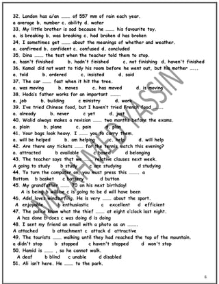 6
32. London has a/an ……… of 557 mm of rain each year.
a average b. number c. ability d. water
33. My little brother is sad because he ……… his favourite toy.
a. is breaking b. was breaking c. had broken d has broken
34. I sometimes get ……… about the meanings of whether and weather.
a. confirmed b. confident c. confused d. concluded
35. Dina ……… the test when the teacher told them to stop.
a. hasn't finished b. hadn't finished c. not finishing d. haven't finished
36. Kamal did not want to tidy his room before he went out, but his mother …...
a. told b. ordered c. insisted d. said
37. The car ……… fast when it hit the tree.
a. was moving b. moves c. has moved d. is moving
38. Hoda’s father works for an important ……….
a. job b. building c ministry d. work
39. I’ve tried Chinese food, but I haven’t tried French food ……….
a. already b. never c yet d. just
40. Walid always makes a revision ……… two months before the exams.
a. plain b. plane c. pain d. plan
41. Your bags look heavy. I ……… you to carry them.
a. will be helped b. am helping c. help d. will help
42. Are there any tickets ……… for the tennis match this evening?
a. attracted b available c based d belonging
43. The teacher says that we ……… relative clauses next week.
A going to study b study c are studying d studying
44. To turn the computer on, you must press this ………. a
Bottom b basket c battery d button
45. My grandfather ……… 70 on his next birthday!
A is being b will be c is going to be d will have been
46. Adel loves windsurfing. He is very ……… about the sport.
A enjoyable b enthusiastic c excellent d efficient
47. The police know what the thief ……… at eight o’clock last night.
A has done b does c was doing d is doing
48. I sent my friend an email with a photo as an ……….
A attached b attachment c attack d attractive
49. The tourists ……… walking until they had reached the top of the mountain.
a didn't stop b stopped c haven't stopped d won't stop
50. Hamid is ……… , so he cannot walk.
A deaf b blind c unable d disabled
51. Ali isn’t here. He ……… to the park.
 
