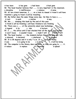 7
A has been b has gone c had been d had gone
52. The head teacher believes that ……… is very important in the classroom.
a discipline b indifference c violence d noise
53. At ten o’clock tomorrow, I ……… on a train to Aswan! A travel b will have
travelled c going to travel d will be travelling
54. My father does the same things every day. He likes to have a ……….
A root b work c routine d way
55. We ……… studying this book by the end of this year.
A finish b will be finishing c will have finished d are finishing
56. There was a ……… at the university about new technology.
A legend b lie c tale d lecture
57. I ……… the office until I had checked that all the doors were locked.
A won't leave b wouldn't leave c hadn't left d wasn't left
58. The head teacher ……… the students before the visitor gave her talk.
a silenced b declared c sheltered d shouted
59. It is 35 degrees and it is only 7 a.m. It ……… very hot today.
A was b is going to be c is being d will be being
60. The computer in the library does not work, so they are going to ……… it.
A reduce b replace c download d upload
 