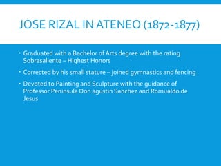 JOSE RIZAL IN ATENEO (1872-1877)
 Graduated with a Bachelor of Arts degree with the rating
Sobrasaliente – Highest Honors
 Corrected by his small stature – joined gymnastics and fencing
 Devoted to Painting and Sculpture with the guidance of
Professor Peninsula Don agustin Sanchez and Romualdo de
Jesus
 