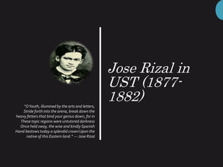 Jose Rizal in
UST (1877-
1882)“OYouth, illumined by the arts and letters,
Stride forth into the arena, break down the
heavy fetters that bind your genius down, for in
These topic regions were untutored darkness
Once held sway, the wise and kindly Spanish
Hand bestows today a splendid crownUpon the
native of this Eastern land.” --- Jose Rizal
 