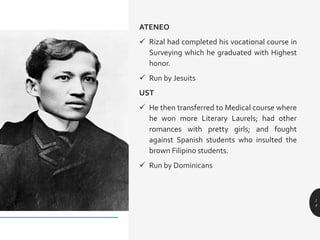 ATENEO
 Rizal had completed his vocational course in
Surveying which he graduated with Highest
honor.
 Run by Jesuits
UST
 He then transferred to Medical course where
he won more Literary Laurels; had other
romances with pretty girls; and fought
against Spanish students who insulted the
brown Filipino students.
 Run by Dominicans
1
4
 
