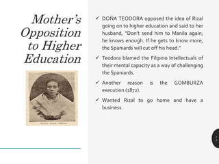  DOŇA TEODORA opposed the idea of Rizal
going on to higher education and said to her
husband, “Don’t send him to Manila again;
he knows enough. If he gets to know more,
the Spaniards will cut off his head.”
 Teodora blamed the Filipino Intellectuals of
their mental capacity as a way of challenging
the Spaniards.
 Another reason is the GOMBURZA
execution (1872).
 Wanted Rizal to go home and have a
business.
1
5
Mother’s
Opposition
to Higher
Education
 