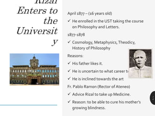 April 1877 – (16 years old)
 He enrolled in the UST taking the course
on Philosophy and Letters.
1877-1878
 Cosmology, Metaphysics,Theodicy,
History of Philosophy
Reasons:
 His father likes it.
 He is uncertain to what career to follow
 He is inclined towards the art
Fr. Pablo Ramon (Rector of Ateneo)
 Advice Rizal to take up Medicine.
 Reason: to be able to cure his mother’s
growing blindness.
1
6
Rizal
Enters to
the
Universit
y
 