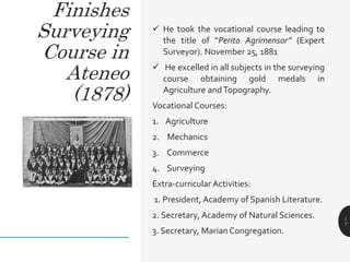  He took the vocational course leading to
the title of “Perito Agrimensor” (Expert
Surveyor). November 25, 1881
 He excelled in all subjects in the surveying
course obtaining gold medals in
Agriculture andTopography.
Vocational Courses:
1. Agriculture
2. Mechanics
3. Commerce
4. Surveying
Extra-curricular Activities:
1. President, Academy of Spanish Literature.
2. Secretary, Academy of Natural Sciences.
3. Secretary, Marian Congregation.
1
7
Finishes
Surveying
Course in
Ateneo
(1878)
 