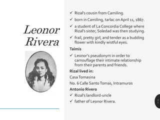  Rizal’s cousin from Camiling.
 born in Camiling, tarlac on April 11, 1867.
 a student of La Concordia College where
Rizal’s sister, Soledad was then studying.
 frail, pretty girl, and tender as a budding
flower with kindly wistful eyes.
Taimis
 Leonor’s pseudonym in order to
camouflage their intimate relationship
from their parents and friends.
Rizal lived in:
CasaTomasina
No. 6 Calle SantoTomas, Intramuros
Antonio Rivero
 Rizal’s landlord-uncle
 father of Leonor Rivera. 2
1
Leonor
Rivera
 