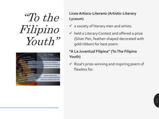 Liceo Artisco-Literano (Artistic-Literary
Lyceum)
 a society of literary men and artists.
 held a Literary Contest and offered a prize
(Silver Pen, feather-shaped decorated with
gold ribbon) for best poem.
“A La Juventud Filipina” (ToThe Filipino
Youth)
 Rizal’s prize-winning and inspiring poem of
flawless for.
2
2
“To the
Filipino
Youth”
 