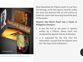 Rizal beseeched the Filipino youth to rise from
the lethargy; to let their genius mind fly swiftly
the wind and descend with art and science to
break the chains that have long bound the spirit
of the people.
Reasons why Rizal’s Poem was a Classic in
Philippine Literature:
1. It was the first gr eat poem in Spanish
written by a Filipino, whose merit was
recognized by Spanish Literary Authorities.
2. 2. It expressed for the first time the
nationalistic concept that the Filipinos were
the “fair hope of the Fatherland.”
2
3
 