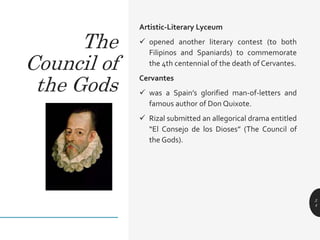Artistic-Literary Lyceum
 opened another literary contest (to both
Filipinos and Spaniards) to commemorate
the 4th centennial of the death of Cervantes.
Cervantes
 was a Spain’s glorified man-of-letters and
famous author of Don Quixote.
 Rizal submitted an allegorical drama entitled
“El Consejo de los Dioses” (The Council of
the Gods).
2
4
The
Council of
the Gods
 