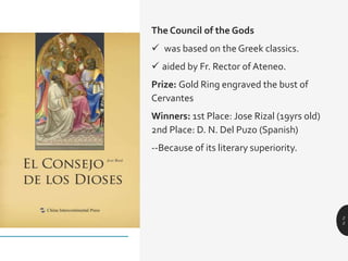 The Council of the Gods
 was based on the Greek classics.
 aided by Fr. Rector of Ateneo.
Prize: Gold Ring engraved the bust of
Cervantes
Winners: 1st Place: Jose Rizal (19yrs old)
2nd Place: D. N. Del Puzo (Spanish)
--Because of its literary superiority.
2
5
 
