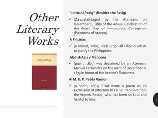 “Junto Al Pasig” (Besides the Pasig)
 (Zarzuela)staged by the Ateneans on
December 8, 1880 of the Annual Celebration of
the Feast Day of Immaculate Concepcion
(Patroness of Ateneo).
A Filipinas
 (a sonnet, 1880) Rizal urged all Filipino artists
to glorify the Philippines.
Abd-el-Azis y Mahoma
 (poem, 1879) was declaimed by an Atenean,
Manuel Fernandez on the night of December 8,
1879 in honor of the Ateneo’s Patroness.
Al M. R. P. Pablo Ramon
 (a poem, 1881) Rizal wrote a poem as an
expression of affection to Father Pablo Ramon,
the Ateneo Rector, who had been so kind and
helpful to him. 2
6
Other
Literary
Works
 