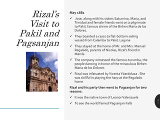 May 1881
 Jose, along with his sisters Saturnina, Maria, and
Trinidad and female friends went on a pilgrimate
to Pakil, famous shrine of the Birhen Maria de los
Dolores.
 They boarded a casco (a flat-bottom sailing
vessel) from Calamba to Pakil, Laguna
 They stayed at the home of Mr. and Mrs. Manuel
Regalado, parents of Nicolas, Rizal’s friend in
Manila
 The company witnessed the famous turumba, the
people dancing in honor of the miraculous Birhen
Maria de los Dolores
 Rizal was infatuated byVicentaYbardolaza . She
was skillful in playing the harp at the Regalado
home
Rizal and his party then went to Pagsanjan for two
reasons:
 It was the native town of Leonor Valenzuela
 To see the world famed Pagsanjan Falls
2
7
Rizal’s
Visit to
Pakil and
Pagsanjan
 