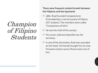 There were frequent student brawls between
the Filipinos and the Spaniards
 1880: Rizal founded Companerismo
(Comradeship), a secret society of Filipino
UST students.The members were called
“Companions of Jehu”.
 He was the chief of the society.
 His cousin, Galicano Apacible was the
secretary.
 In one of the skirmishes, Rizal was wounded
on the head. His friends brought him to Casa
Tomasina where Leonor Rivera took care of
him.
2
8
Champion
of Filipino
Students
 