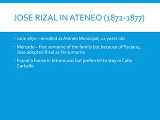 JOSE RIZAL IN ATENEO (1872-1877)
 June 1872 – enrolled at Ateneo Municipal; 12 years old
 Mercado – first surname of the family but because of Paciano,
Jose adopted Rizal as his surname
 Found a house in Intramuros but preferred to stay in Calle
Carballo
 