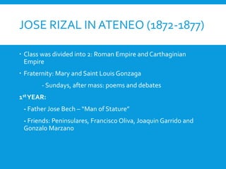 JOSE RIZAL IN ATENEO (1872-1877)
 Class was divided into 2: Roman Empire and Carthaginian
Empire
 Fraternity: Mary and Saint Louis Gonzaga
- Sundays, after mass: poems and debates
1stYEAR:
- Father Jose Bech – “Man of Stature”
- Friends: Peninsulares, Francisco Oliva, Joaquin Garrido and
Gonzalo Marzano
 
