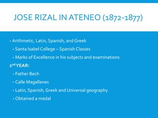 JOSE RIZAL IN ATENEO (1872-1877)
- Arithmetic, Latin, Spanish, and Greek
- Santa Isabel College – Spanish Classes
- Marks of Excellence in his subjects and examinations
2ndYEAR:
- Father Bech
- Calle Magallanes
- Latin, Spanish, Greek and Universal geography
- Obtained a medal
 