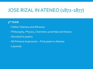 JOSE RIZAL IN ATENEO (1872-1877)
5th YEAR:
- FatherVilaclara and Mineves
- Philosophy, Physics, Chemistry amd Natural History
- Devoted to poetry
- Mi Primera Inspiracion – First poem in Ateneo
- Leyenda
 
