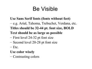Be Visible
Use Sans Serif fonts (fonts without feet)
– e.g. Arial, Tahoma, Trebuchet, Verdana, etc.
Titles should be 32-44 pt. font size, BOLD
Text should be as large as possible
– First level 24-32 pt font size
– Second level 20-28 pt font size
– Etc.
Use color wisely
– Contrasting colors
 