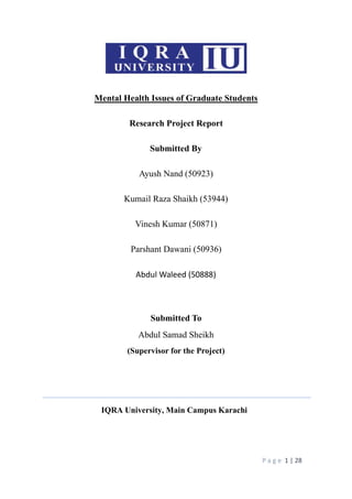 P a g e 1 | 28
Mental Health Issues of Graduate Students
Research Project Report
Submitted By
Ayush Nand (50923)
Kumail Raza Shaikh (53944)
Vinesh Kumar (50871)
Parshant Dawani (50936)
Abdul Waleed (50888)
Submitted To
Abdul Samad Sheikh
(Supervisor for the Project)
IQRA University, Main Campus Karachi
 