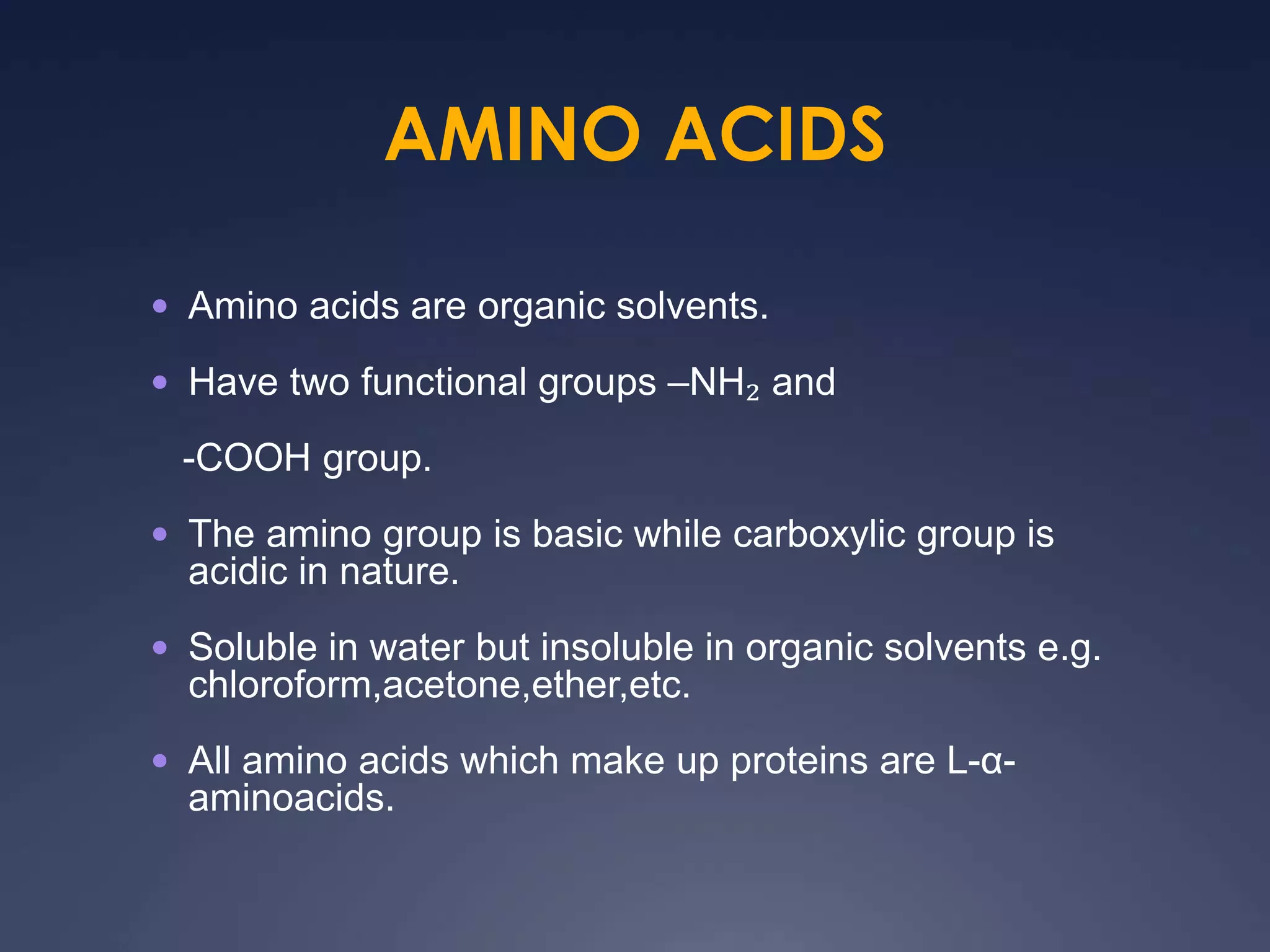 AMINO ACIDS
 Amino acids are organic solvents.
 Have two functional groups –NH₂ and
-COOH group.
 The amino group is basic while carboxylic group is
acidic in nature.
 Soluble in water but insoluble in organic solvents e.g.
chloroform,acetone,ether,etc.
 All amino acids which make up proteins are L-α-
aminoacids.
 