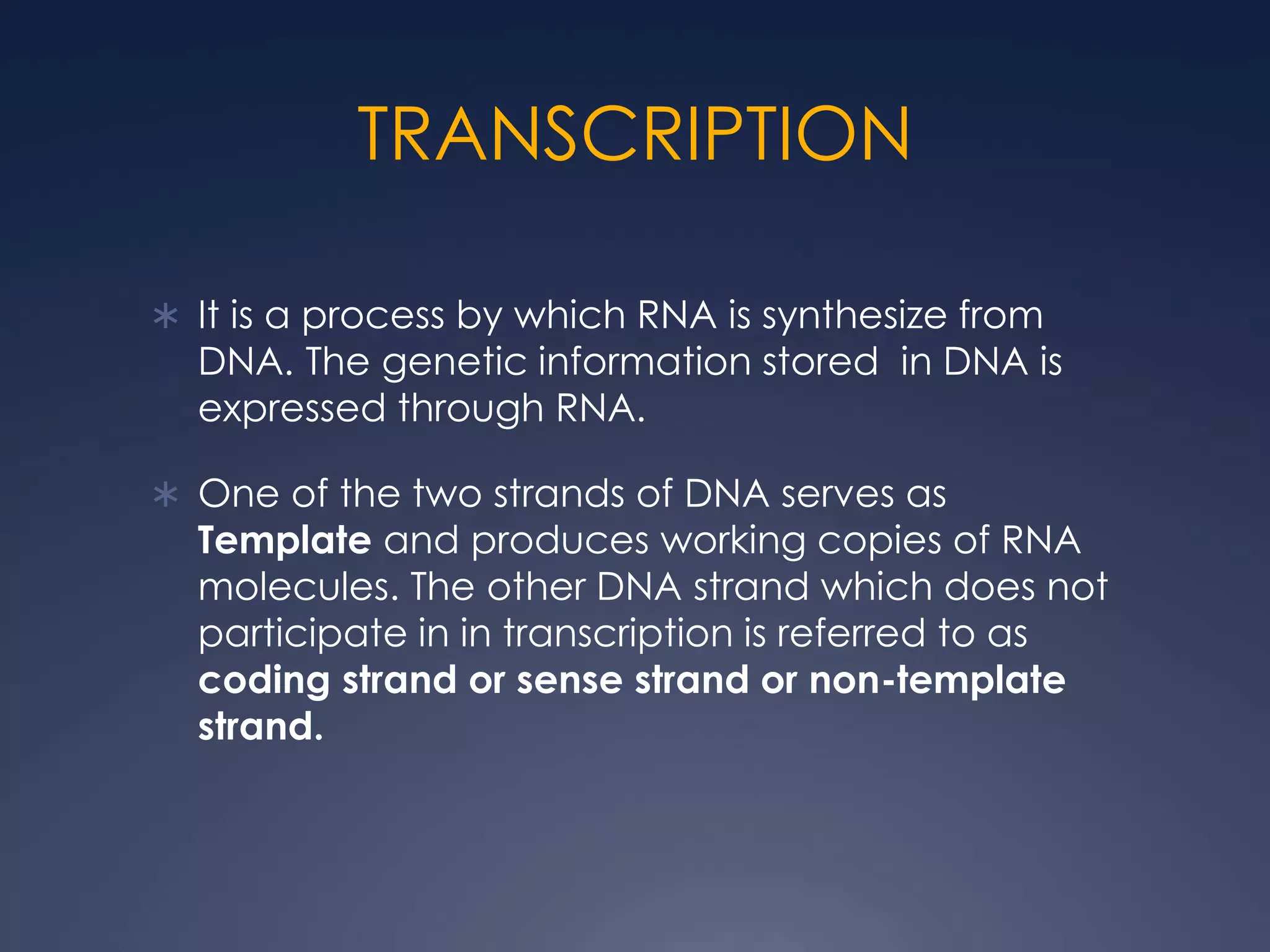 TRANSCRIPTION
 It is a process by which RNA is synthesize from
DNA. The genetic information stored in DNA is
expressed through RNA.
 One of the two strands of DNA serves as
Template and produces working copies of RNA
molecules. The other DNA strand which does not
participate in in transcription is referred to as
coding strand or sense strand or non-template
strand.
 