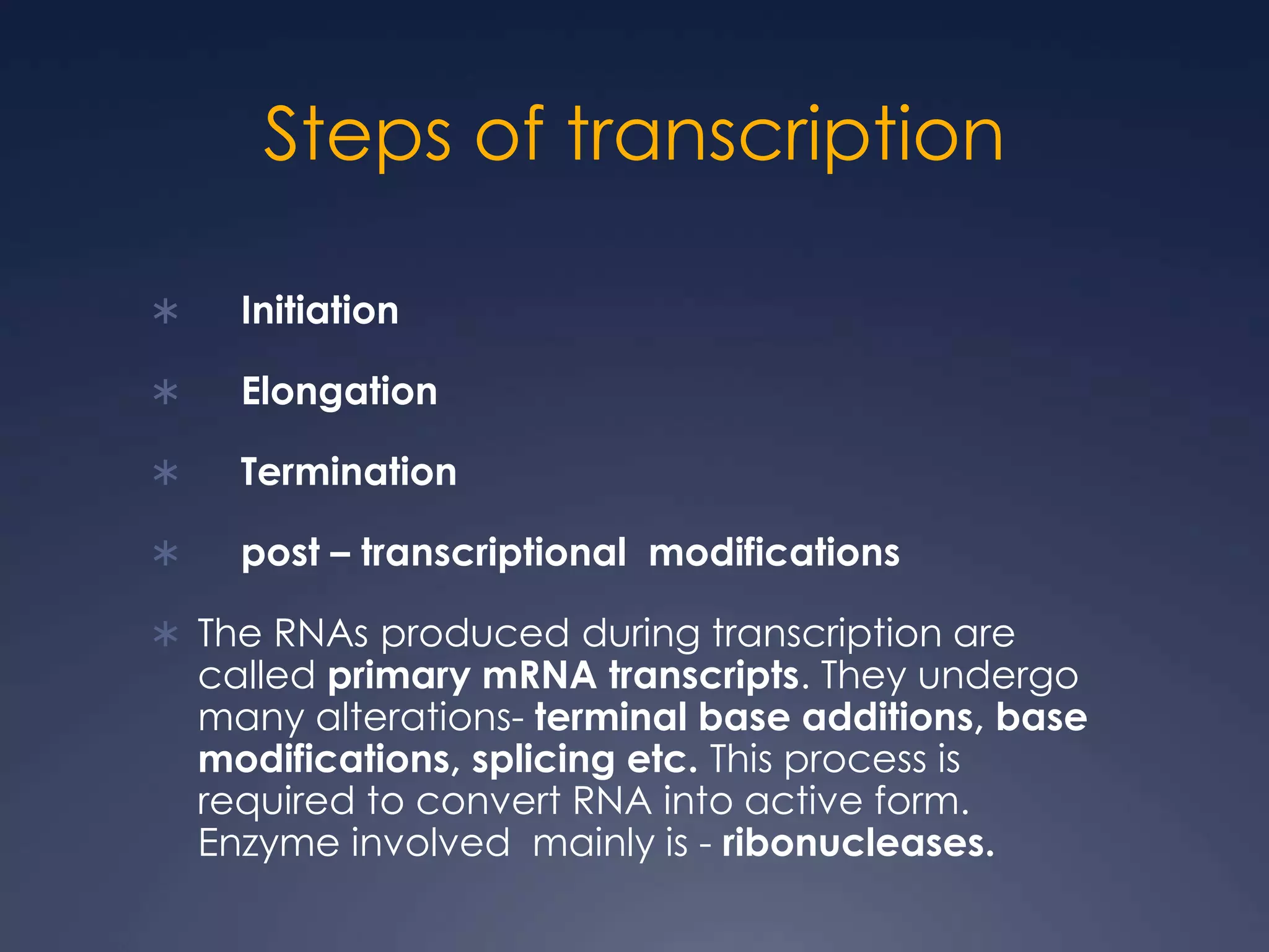Steps of transcription
 Initiation
 Elongation
 Termination
 post – transcriptional modifications
 The RNAs produced during transcription are
called primary mRNA transcripts. They undergo
many alterations- terminal base additions, base
modifications, splicing etc. This process is
required to convert RNA into active form.
Enzyme involved mainly is - ribonucleases.
 