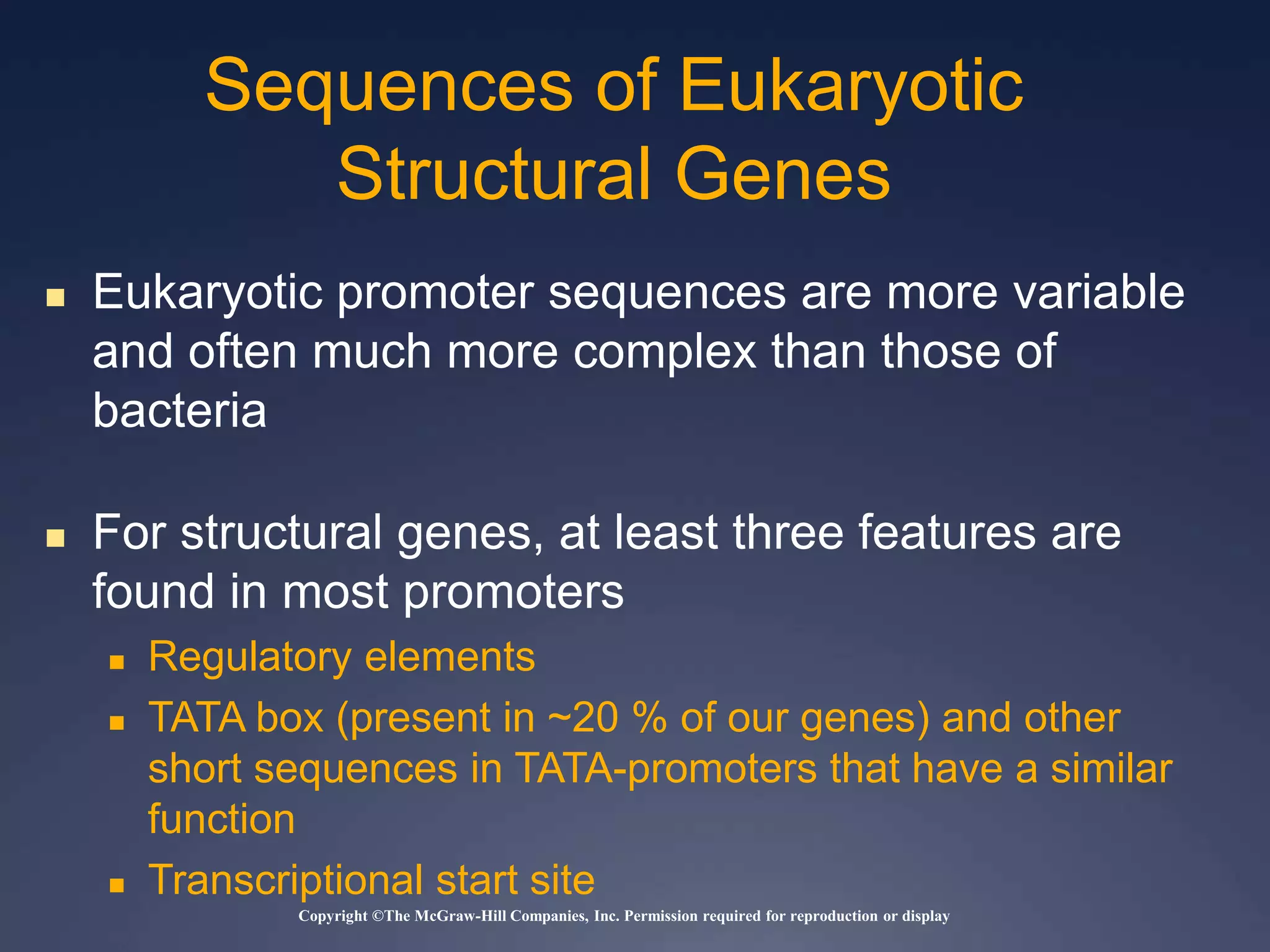 Copyright ©The McGraw-Hill Companies, Inc. Permission required for reproduction or display
 Eukaryotic promoter sequences are more variable
and often much more complex than those of
bacteria
 For structural genes, at least three features are
found in most promoters
 Regulatory elements
 TATA box (present in ~20 % of our genes) and other
short sequences in TATA-promoters that have a similar
function
 Transcriptional start site
Sequences of Eukaryotic
Structural Genes
 