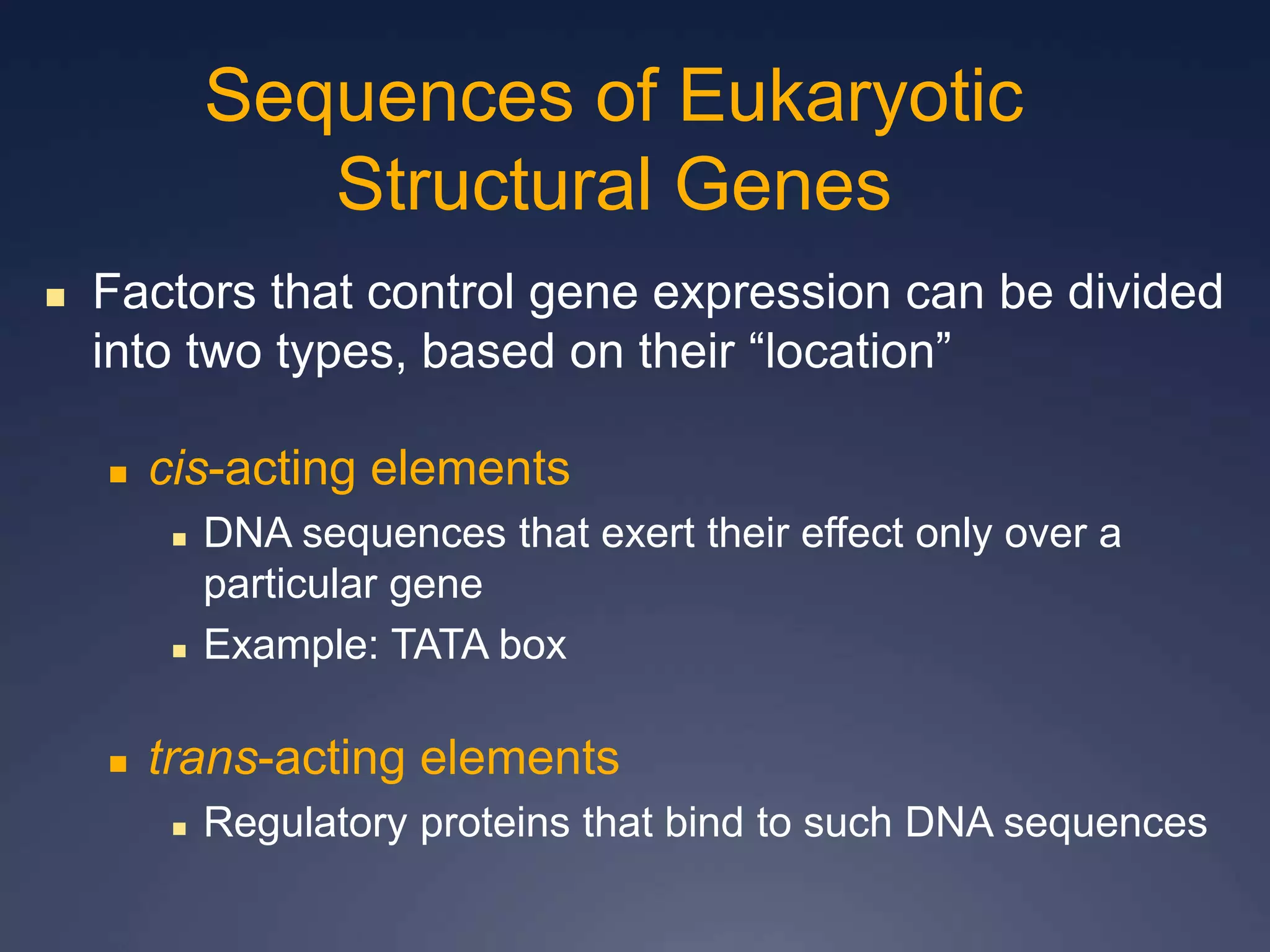  Factors that control gene expression can be divided
into two types, based on their “location”
 cis-acting elements
 DNA sequences that exert their effect only over a
particular gene
 Example: TATA box
 trans-acting elements
 Regulatory proteins that bind to such DNA sequences
Sequences of Eukaryotic
Structural Genes
 
