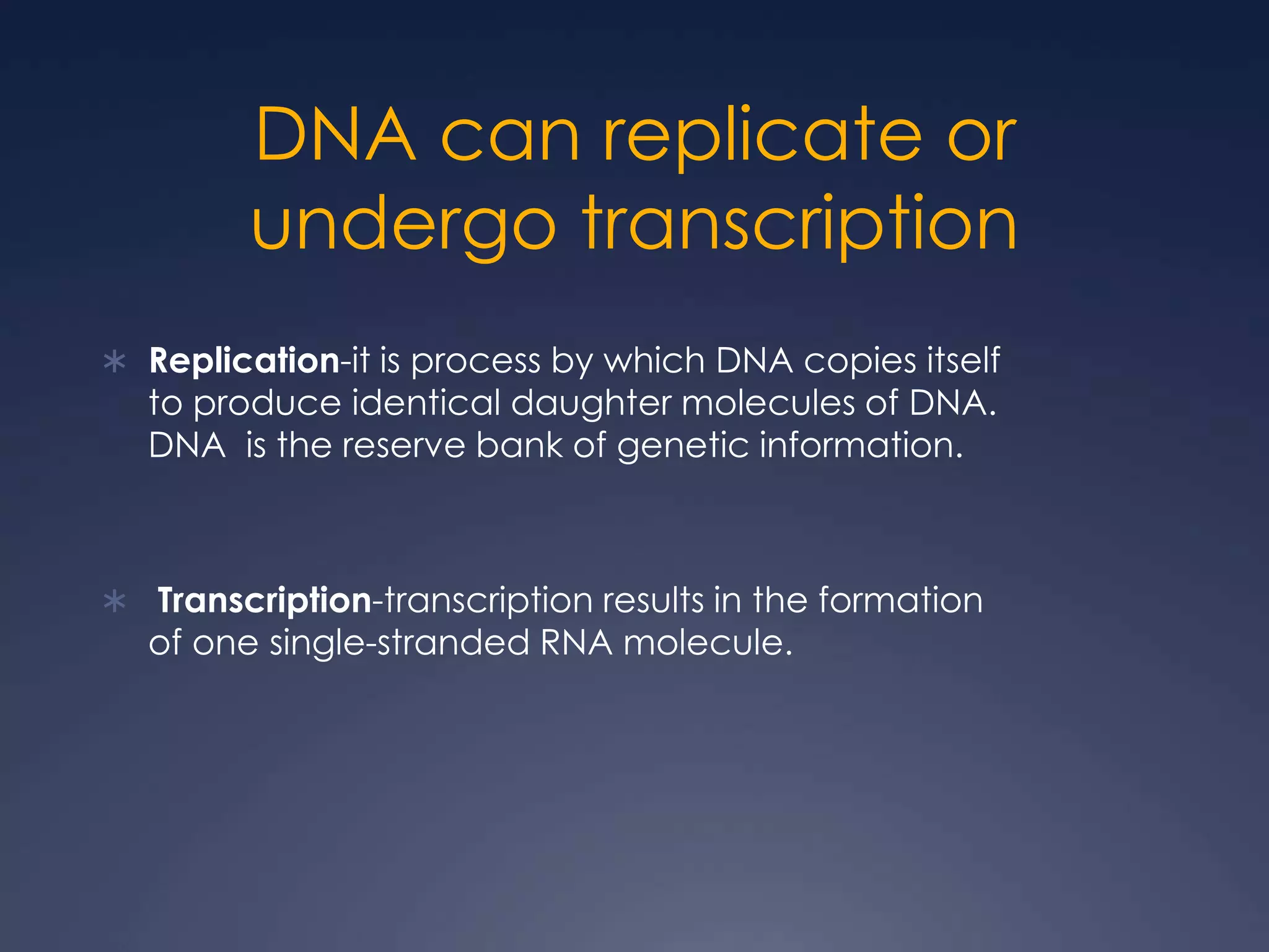 DNA can replicate or
undergo transcription
 Replication-it is process by which DNA copies itself
to produce identical daughter molecules of DNA.
DNA is the reserve bank of genetic information.
 Transcription-transcription results in the formation
of one single-stranded RNA molecule.
 