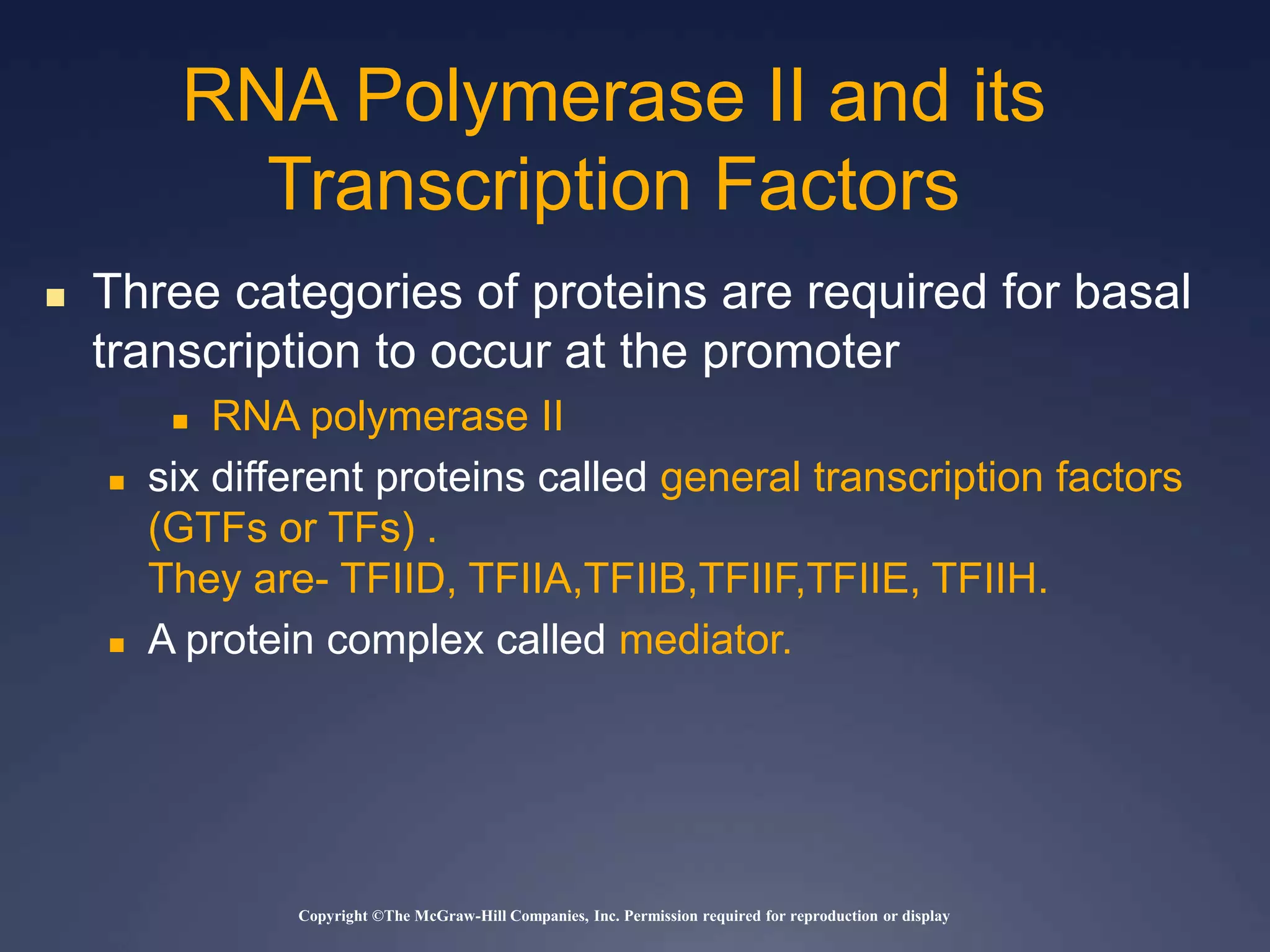 Copyright ©The McGraw-Hill Companies, Inc. Permission required for reproduction or display
 Three categories of proteins are required for basal
transcription to occur at the promoter
 RNA polymerase II
 six different proteins called general transcription factors
(GTFs or TFs) .
They are- TFIID, TFIIA,TFIIB,TFIIF,TFIIE, TFIIH.
 A protein complex called mediator.
RNA Polymerase II and its
Transcription Factors
 