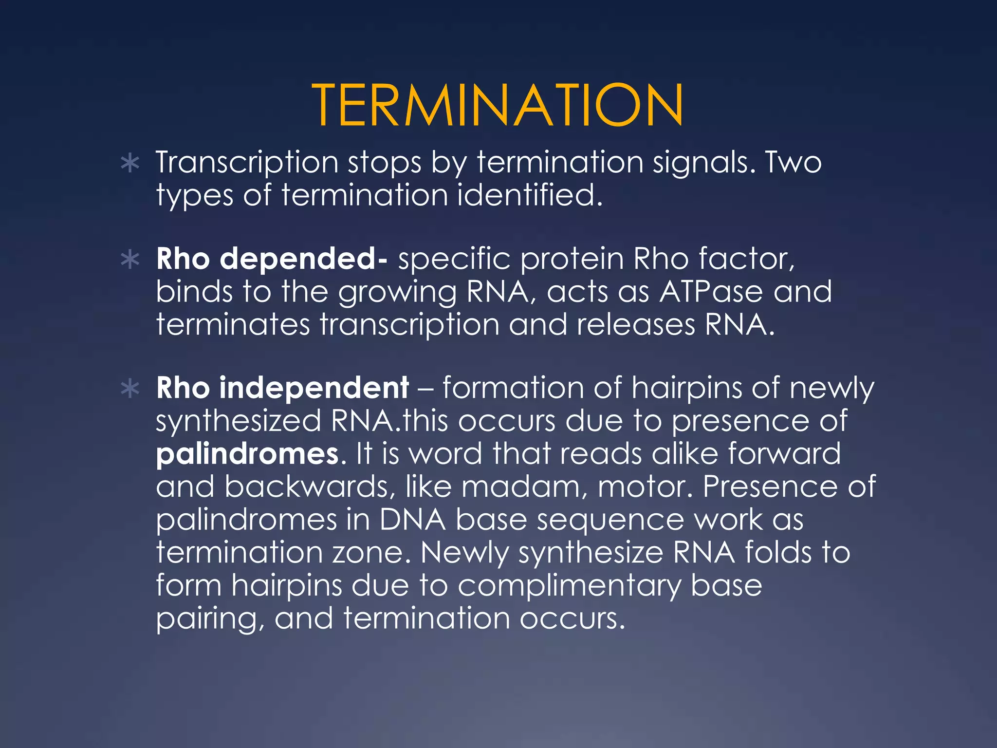 TERMINATION
 Transcription stops by termination signals. Two
types of termination identified.
 Rho depended- specific protein Rho factor,
binds to the growing RNA, acts as ATPase and
terminates transcription and releases RNA.
 Rho independent – formation of hairpins of newly
synthesized RNA.this occurs due to presence of
palindromes. It is word that reads alike forward
and backwards, like madam, motor. Presence of
palindromes in DNA base sequence work as
termination zone. Newly synthesize RNA folds to
form hairpins due to complimentary base
pairing, and termination occurs.
 