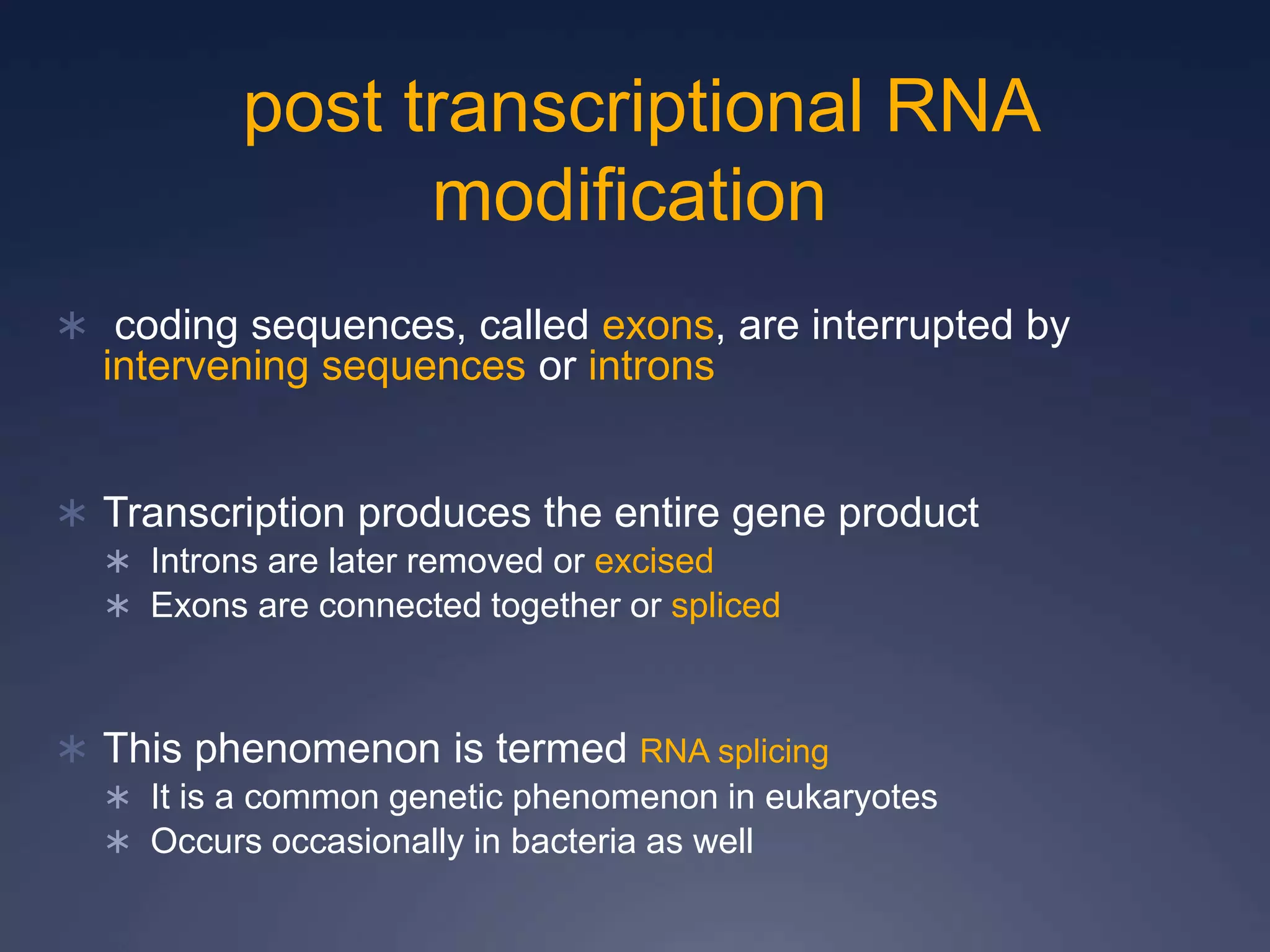  coding sequences, called exons, are interrupted by
intervening sequences or introns
 Transcription produces the entire gene product
 Introns are later removed or excised
 Exons are connected together or spliced
 This phenomenon is termed RNA splicing
 It is a common genetic phenomenon in eukaryotes
 Occurs occasionally in bacteria as well
post transcriptional RNA
modification
 