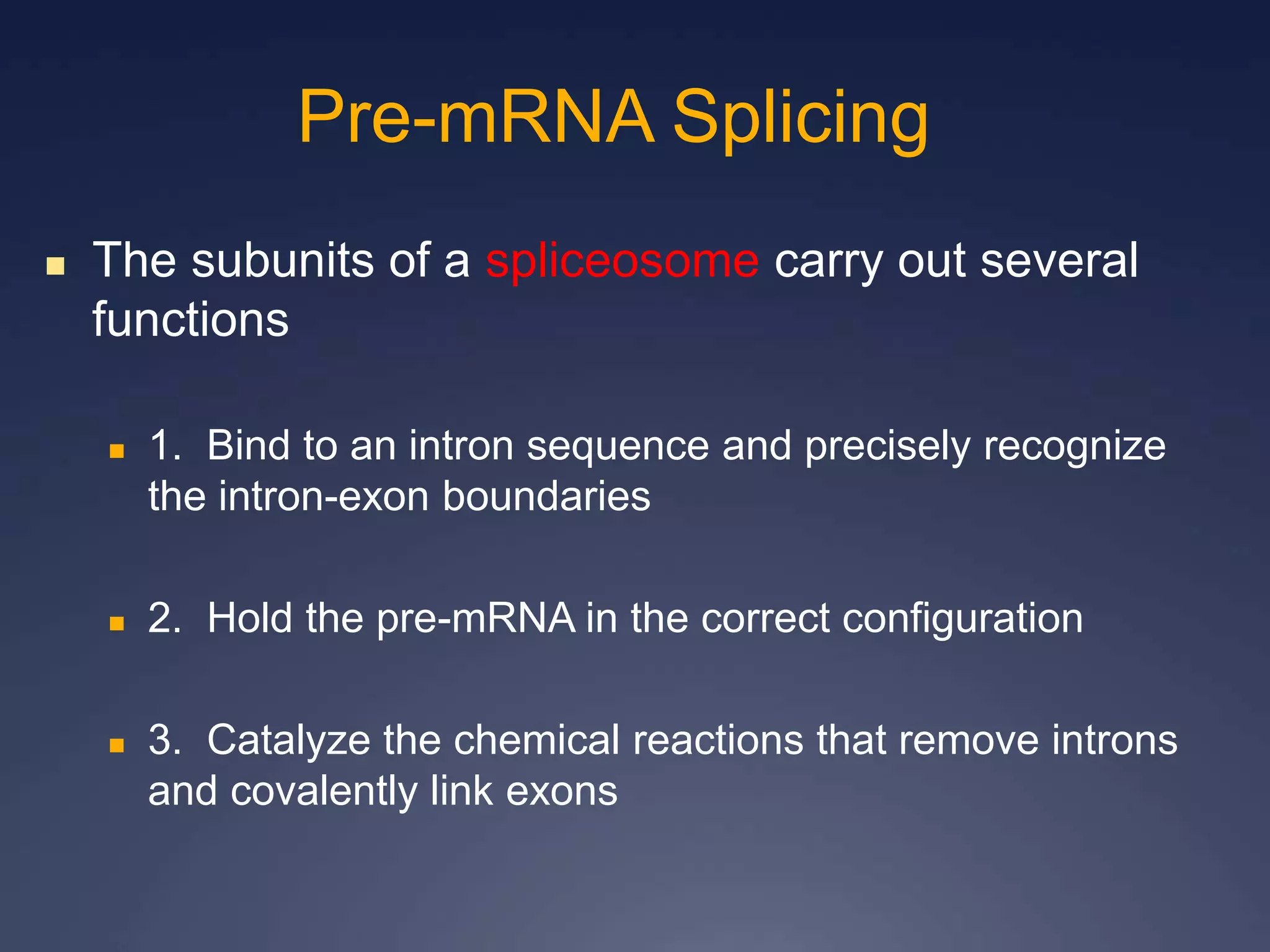 The subunits of a spliceosome carry out several
functions
 1. Bind to an intron sequence and precisely recognize
the intron-exon boundaries
 2. Hold the pre-mRNA in the correct configuration
 3. Catalyze the chemical reactions that remove introns
and covalently link exons
Pre-mRNA Splicing
 