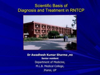 Scientific Basis of  Diagnosis and Treatment in RNTCP   Dr Awadhesh Kumar Sharma , MD Senior resident Department of Medicine, M.L.B. Medical College, Jhansi, UP 