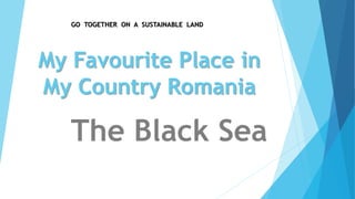 GO TOGETHER ON A SUSTAINABLE LAND 
My Favourite Place in 
My Country Romania 
The Black Sea 
 