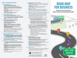 1
7
8
6
ROADMAP
FORBUSINESS
START-UP BUSINESS RESOURCES
1.	 Develop a Business Plan
	 • Small Business Development Center
www.discoverfrederickmd.com/sbdc | 301-600-1967
	 • Frederick County Public Libraries Business Resource
Center provides market research information www.fcpl.org
301-600-1630
	 • Women’s Business Center www.marylandwbc.org/
301-315-8091
	 • SCORE Frederick Chapter free counseling
www.scorefrederick.org | 240-215-4757
2.	 Choose a Business Structure
	 • U.S. Small Business Administration www.sba.gov
	 • For information about registration requirements for legal entities,
contact the State Department of Assessments and Taxation
(SDAT) www.dat.state.md.us | 410-767-1340
3.	 Consider Business Incentives and Financing
	 • Small Business Administration (SBA) Loans
www.sba.gov/content/sba-loans
	 • Maryland Department of Commerce
commerce.maryland.gov
	 • Frederick County Small Business Loan Guarantee
Program www.discoverfrederickmd.com | 301-600-1058
	 • Neighborhood Business Works Loan Program in
Sustainable Communities
www.neighborhoodrevitalization.org/programs | 410-514-7237
	 • Façade Improvement Grants and local incentives - administered
by municipalities and Main Street Maryland organizations.
	 • OED Job Creation and Property Tax Credits
www.discoverfrederickmd.com | 301-600-1058
4.	Register your Business Name, Verify the Right to Use the
Name and Establish Tax Accounts
	 • State Department of Assessments and Taxation (SDAT)
and the Maryland Comptroller’s Office Central Business
Licensing and Registration Portal egov.maryland.gov/easy
5.	 Get a Federal Employer Tax Identification Number (EIN)
	 • Internal Revenue Service (IRS) www.irs.gov | 410-962-2590
6.	 Obtain Business Licenses by Business Type
	 • Traders licenses are administered by the State of Maryland at
the Frederick County Courthouse Clerk of the Circuit Court
301-600-1962
	 • Regulatory Licenses for industry specific licenses, as required –
Maryland Division of Occupational and Professional
Licensing http://commerce.maryland.gov/start/licensing
	 • Frederick County Health Department oversees all food service
301-600-1029
	 • Frederick County Liquor Board administers alcohol licenses
301-600-2984
	 • Additionally, check your local municipality to see if a local
business license is required.
7.	 Explore Options for a Business Location
	 • Showcase.com, powered by CoStar, allows the public to search
through some advertised properties for free or to upgrade to have
complete access to all listings.
	 • Loopnet.com allows the public to conduct basic searches
for free or upgrade as a Premium Subscriber for more
comprehensive services.
	 • OED provides comprehensive CoStar reports for available
properties as well as business incubator and shared office space
information www.discoverfrederickmd.com | 301-600-1058
8. 	 Obtain Proper County and Local Permitting and Zoning Approvals
	 • Businesses, including home-based businesses, are subject to
County or municipal zoning restrictions. Determining zoning
requirements before signing a lease or contract is imperative.
www.frederickcountymd.gov/175/Zoning-Atlas
	 • If your business is located in the City of Frederick or the Town of
Mount Airy, contact them directly for permits.
• City of Frederick Building/Permits One Stop Shop
140 W. Patrick St., Frederick, MD 21701
www.cityoffrederick.com/index.aspx?NID=214 | 301-600-3808
• Town of Mount Airy County Permits Department
225 North Center St, Room 118, Westminster, MD 21157
www.mountairymd.org/zoning-and-permits | 301-829-1424
	 • For all other areas, submit a Zoning Certificate/Building Permit
application in person at the Frederick County Department of
Permits and Inspections located at 30 N. Market St. Frederick.
Applications are accepted Monday-Friday from 8:00am to 3:00pm.
www.frederickcountymd.gov | 301-600-2313
• Additional Plumbing, Electrical or other permits may be
necessary depending on the scope of your project.
• Additional applications for Sign permits are necessary
depending on the jurisdiction.
• Once approved, the County will forward to the local
municipality if the location is in a municipality. Municipal
approval is also needed.
9.	 Prepare for Employees
	 • Maryland Insurance Administration
insurance.maryland.gov | 410-468-2000
	 • Frederick County Workforce Services provides assistance with
hiring and training www.frederickworks.com | 301-600-2255
	 • Information on state requirements for hiring employees –
Maryland Division of Labor and Industry www.dllr.state.md.us/
labor/emplaws.shtml | 410-767-2241
	 • Social Security Administration provides guidance on
withholding Social Security and Medicare taxes and reporting
employees’ annual earnings www.ssa.gov
10.	 Next Stop: Success
	 • There are other resources to consider as you open for business such
as banking, marketing and sales. To discuss your project further,
please call OED at 301-600-1058 for assistance.
Frederick County, Maryland
Office of Economic Development (OED)
118 N. Market Street, Frederick, MD 21701
301-600-1058 | www.discoverfrederickmd.com
 
