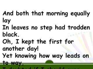 And both that morning equally
lay
In leaves no step had trodden
black.
Oh, I kept the first for
another day!
Yet knowing how way leads on
to way,
 