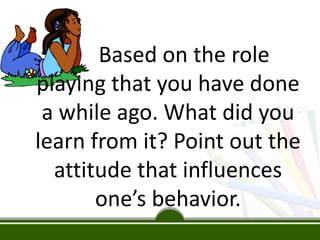 Based on the role
playing that you have done
a while ago. What did you
learn from it? Point out the
attitude that influences
one’s behavior.
 