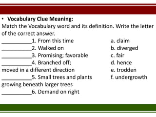 • Vocabulary Clue Meaning:
Match the Vocabulary word and its definition. Write the letter
of the correct answer.
__________1. From this time a. claim
__________2. Walked on b. diverged
__________3. Promising; favorable c. fair
__________4. Branched off; d. hence
moved in a different direction e. trodden
__________5. Small trees and plants f. undergrowth
growing beneath larger trees
__________6. Demand on right
 