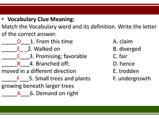 • Vocabulary Clue Meaning:
Match the Vocabulary word and its definition. Write the letter
of the correct answer.
_____D___1. From this time A. claim
_____E_ _2. Walked on B. diverged
_____C___3. Promising; favorable C. fair
_____B___4. Branched off; D. hence
moved in a different direction E. trodden
_____F___5. Small trees and plants F. undergrowth
growing beneath larger trees
_____A___6. Demand on right
 