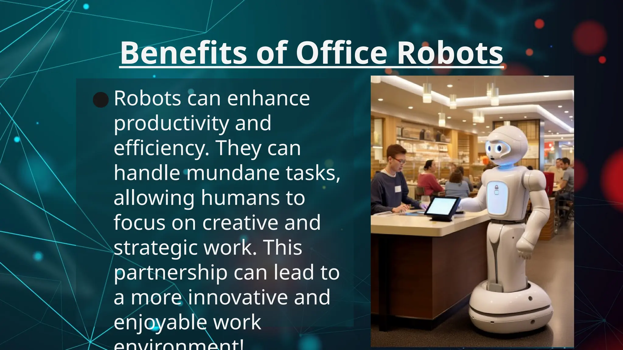 ● Robots can enhance
productivity and
efficiency. They can
handle mundane tasks,
allowing humans to
focus on creative and
strategic work. This
partnership can lead to
a more innovative and
enjoyable work
Benefits of Office Robots
 
