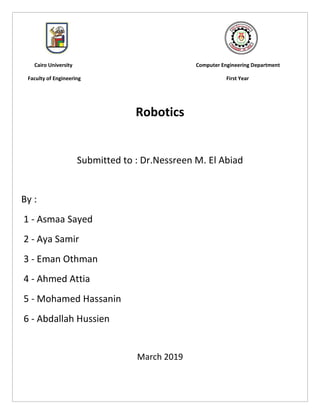 1
Cairo University Computer Engineering Department
Faculty of Engineering First Year
Robotics
Submitted to : Dr.Nessreen M. El Abiad
By :
1 - Asmaa Sayed
2 - Aya Samir
3 - Eman Othman
4 - Ahmed Attia
5 - Mohamed Hassanin
6 - Abdallah Hussien
March 2019
 