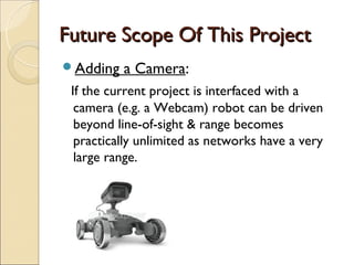 Future Scope Of This Project
Adding   a Camera:  
 If the current project is interfaced with a
  camera (e.g. a Webcam) robot can be driven
  beyond line-of-sight & range becomes
  practically unlimited as networks have a very
  large range.
 