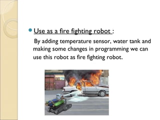 Use   as a fire fighting robot :
 By adding temperature sensor, water tank and
 making some changes in programming we can
 use this robot as fire fighting robot.
 