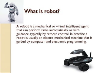 What is robot?

A robot is a mechanical or virtual intelligent agent
that can perform tasks automatically or with
guidance, typically by remote control. In practice a
robot is usually an electro-mechanical machine that is
guided by computer and electronic programming.
 