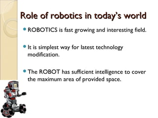 Role of robotics in today’s world
ROBOTICS    is fast growing and interesting field.

It
  is simplest way for latest technology
 modification.

The ROBOT has sufficient intelligence to cover
 the maximum area of provided space.
 