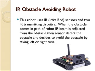 IR Obstacle Avoiding Robot
This robot uses IR (Infra Red) sensors and two
 IR transmitting circuitry. When the obstacle
 comes in path of robot IR beam is reflected
 from the obstacle then sensor detect the
 obstacle and decides to avoid the obstacle by
 taking left or right turn.
 
